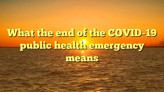 What the end of the COVID-19 public health emergency means